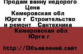 Продам ванну недорого . › Цена ­ 12 000 - Кемеровская обл., Юрга г. Строительство и ремонт » Сантехника   . Кемеровская обл.,Юрга г.